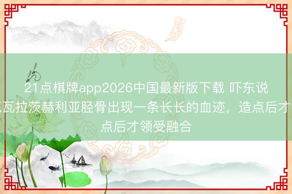 21点棋牌app2026中国最新版下载 吓东说念主！克瓦拉茨赫利亚胫骨出现一条长长的血迹，<a href=