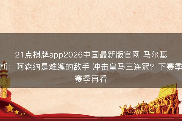 21点棋牌app2026中国最新版官网 马尔基尼奥斯：阿森纳是难缠的敌手 冲击皇马三连冠？下赛季再看