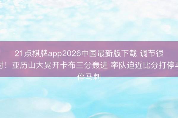 21点棋牌app2026中国最新版下载 调节很实时！亚历山大晃开卡布三分轰进 率队迫近比分打停马刺