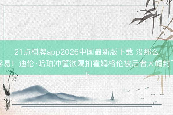 21点棋牌app2026中国最新版下载 没那么容易！迪伦·哈珀冲筐欲隔扣霍姆格伦被后者大帽封下