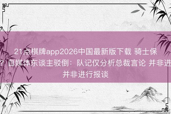 21点棋牌app2026中国最新版下载 骑士保留威望？自媒体东谈主驳倒：队记仅分析总裁言论 并非进行报谈