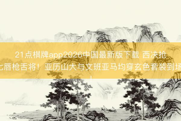 21点棋牌app2026中国最新版下载 西决抢七唇枪舌将！亚历山大与文班亚马均穿玄色套装到场！