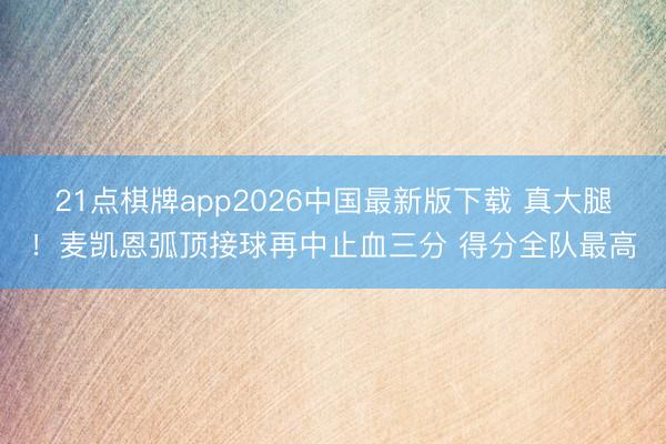 21点棋牌app2026中国最新版下载 真大腿！麦凯恩弧顶接球再中止血三分 得分全队最高
