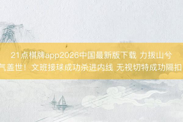 21点棋牌app2026中国最新版下载 力拔山兮气盖世！文班接球成功杀进内线 无视切特成功隔扣！