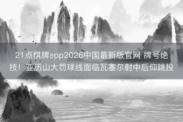 21点棋牌app2026中国最新版官网 牌号绝技！亚历山大罚球线面临瓦塞尔射中后仰跳投