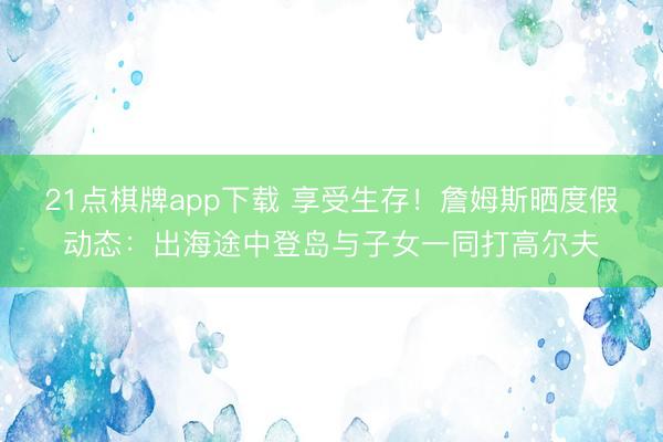 21点棋牌app下载 享受生存！詹姆斯晒度假动态：出海途中登岛与子女一同打高尔夫