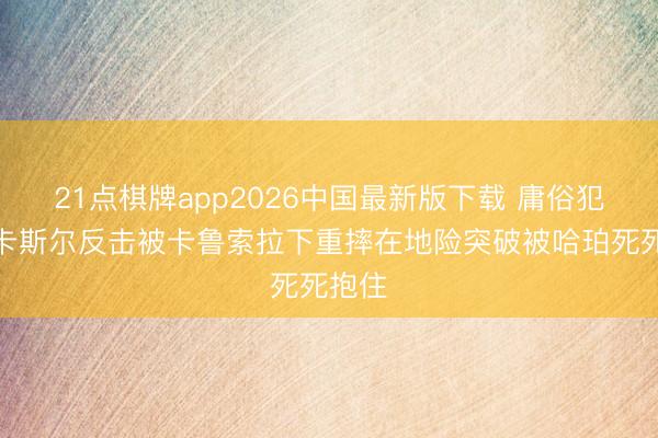 21点棋牌app2026中国最新版下载 庸俗犯规！卡斯尔反击被卡鲁索拉下重摔在地险突破被哈珀死死抱住