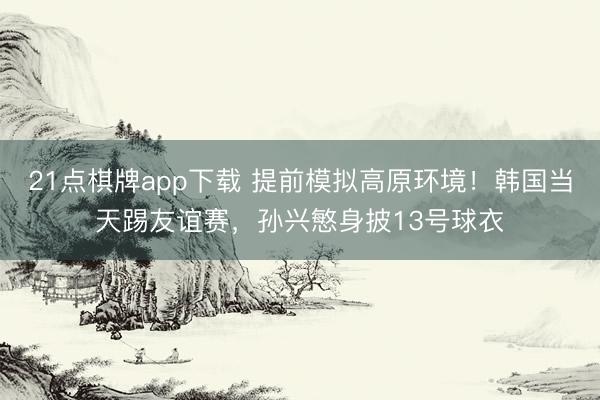 21点棋牌app下载 提前模拟高原环境！韩国当天踢友谊赛，孙兴慜身披13号球衣