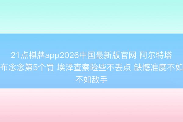 21点棋牌app2026中国最新版官网 阿尔特塔：加布念念第5个罚 埃泽查察险些不丢点 缺憾准度不如敌手