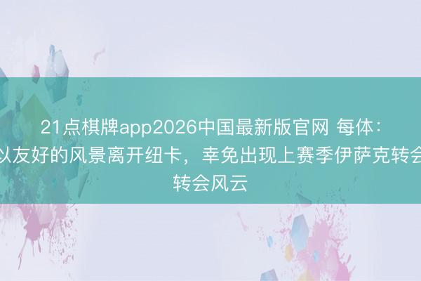21点棋牌app2026中国最新版官网 每体：戈登以友好的风景离开纽卡，幸免出现上赛季伊萨克转会风云