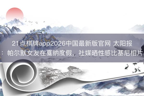 21点棋牌app2026中国最新版官网 太阳报：帕尔默女友在戛纳度假，社媒晒性感比基尼相片