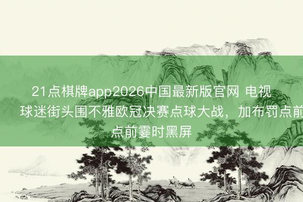 21点棋牌app2026中国最新版官网 电视机危😅球迷街头围不雅欧冠决赛点球大战，<a href=