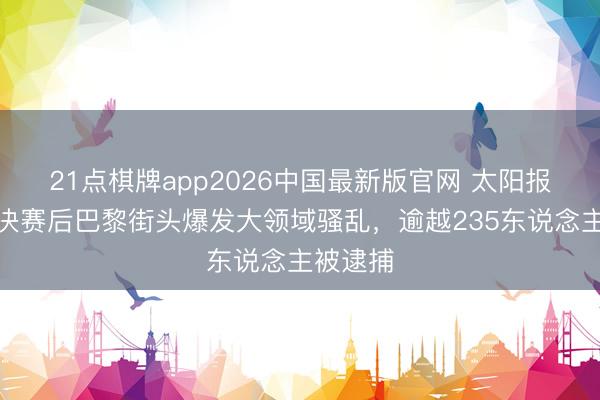21点棋牌app2026中国最新版官网 太阳报：欧冠决赛后巴黎街头爆发大领域骚乱，逾越235东说念主被逮捕