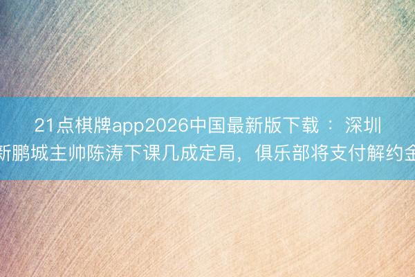 21点棋牌app2026中国最新版下载 ：深圳新鹏城主帅陈涛下课几成定局，俱乐部将支付解约金