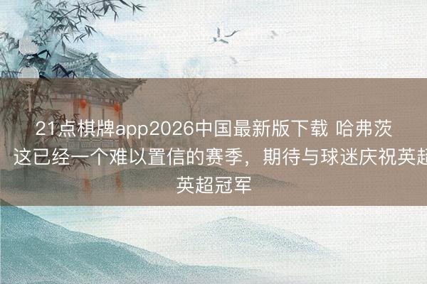 21点棋牌app2026中国最新版下载 哈弗茨社媒:这已经一个难以置信的赛季,期待与球迷庆祝英超冠军
