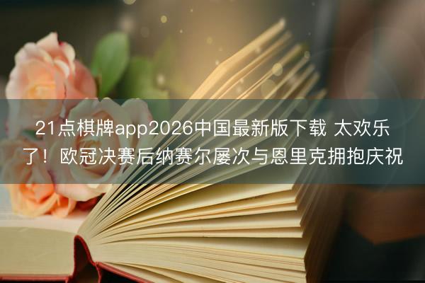 21点棋牌app2026中国最新版下载 太欢乐了！欧冠决赛后纳赛尔屡次与恩里克拥抱庆祝