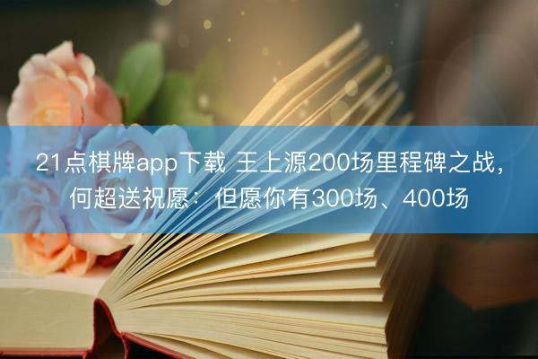 21点棋牌app下载 王上源200场里程碑之战，何超送祝愿：但愿你有300场、400场