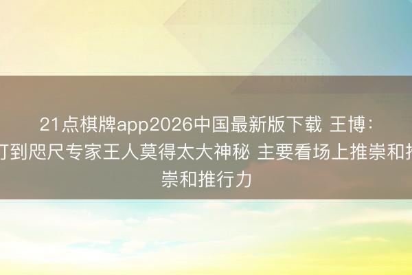 21点棋牌app2026中国最新版下载 王博：比赛打到咫尺专家王人莫得太大神秘 主要看场上推崇和推行力