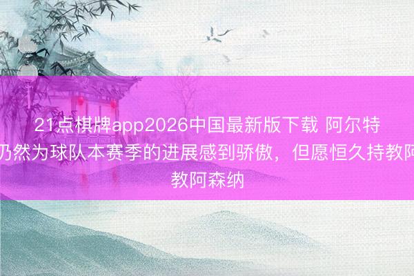 21点棋牌app2026中国最新版下载 阿尔特塔：仍然为球队本赛季的进展感到骄傲，但愿恒久持教阿森纳