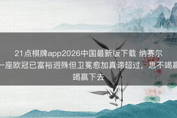 21点棋牌app2026中国最新版下载 纳赛尔：第一座欧冠已富裕迥殊但卫冕愈加真谛超过，思不竭赢下去