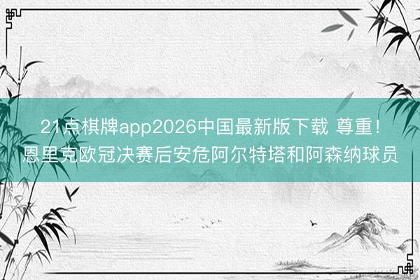 21点棋牌app2026中国最新版下载 尊重！恩里克欧冠决赛后安危阿尔特塔和阿森纳球员