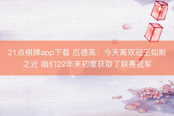 21点棋牌app下载 厄德高：今天离双冠王如斯之近 咱们22年来初度获取了联赛冠军