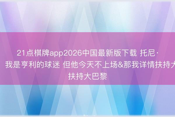 21点棋牌app2026中国最新版下载 托尼·帕克：我是亨利的球迷 但他今天不上场&那我详情扶持大巴黎