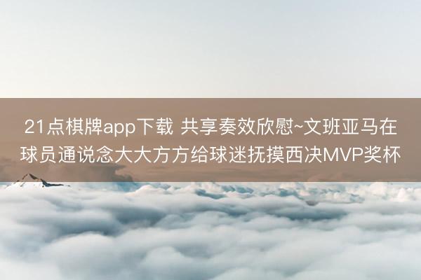 21点棋牌app下载 共享奏效欣慰~文班亚马在球员通说念大大方方给球迷抚摸西决MVP奖杯