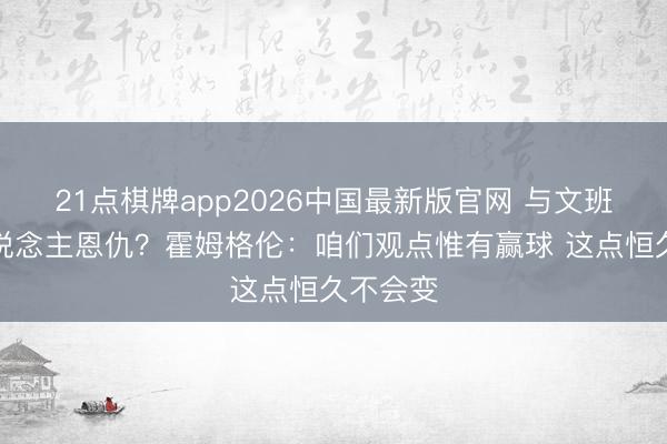 21点棋牌app2026中国最新版官网 与文班有个东说念主恩仇？霍姆格伦：咱们观点惟有赢球 这点恒久不会变