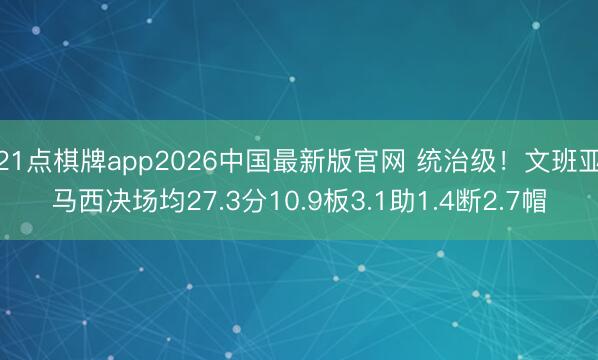 21点棋牌app2026中国最新版官网 统治级！文班亚马西决场均27.3分10.9板3.1助1.4断2.7帽