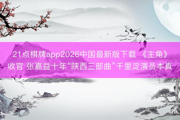 21点棋牌app2026中国最新版下载 《主角》收官 张嘉益十年“陕西三部曲”千里淀演员本真
