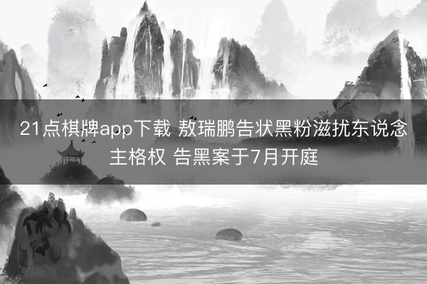 21点棋牌app下载 敖瑞鹏告状黑粉滋扰东说念主格权 告黑案于7月开庭