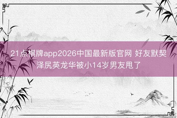 21点棋牌app2026中国最新版官网 好友默契泽尻英龙华被小14岁男友甩了