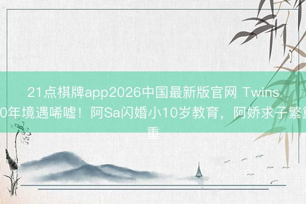 21点棋牌app2026中国最新版官网 Twins20年境遇唏嘘！阿Sa闪婚小10岁教育，阿娇求子繁重