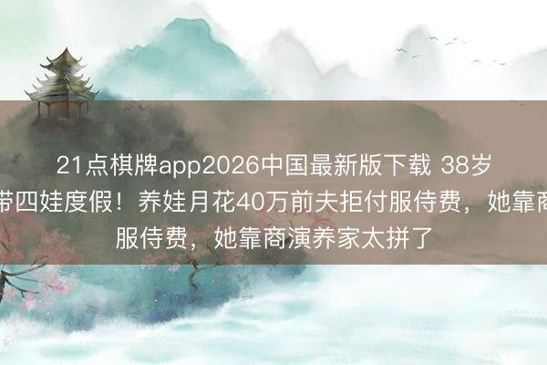 21点棋牌app2026中国最新版下载 38岁何洁满头白首带四娃度假！养娃月花40万前夫拒付服侍费，她靠商演养家太拼了