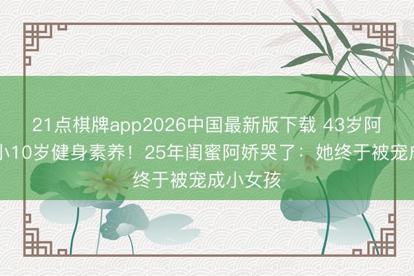 21点棋牌app2026中国最新版下载 43岁阿Sa闪婚小10岁健身素养！25年闺蜜阿娇哭了：她终于被宠成小女孩