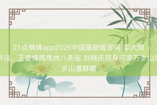 21点棋牌app2026中国最新版官网 耍大牌，拒讲话，王婆情商甩她八条街 刘晓庆现身河南万岁山遭群嘲