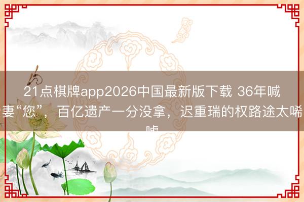 21点棋牌app2026中国最新版下载 36年喊爱妻“您”，百亿遗产一分没拿，迟重瑞的权路途太唏嘘