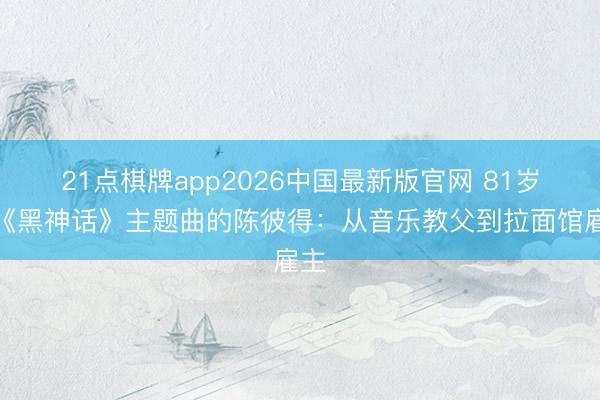 21点棋牌app2026中国最新版官网 81岁写《黑神话》主题曲的陈彼得：从音乐教父到拉面馆雇主