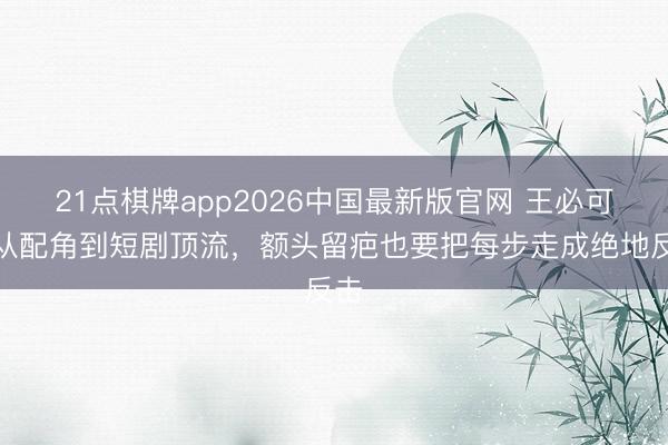 21点棋牌app2026中国最新版官网 王必可：从配角到短剧顶流，额头留疤也要把每步走成绝地反击