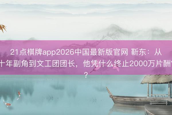 21点棋牌app2026中国最新版官网 靳东：从十年副角到文工团团长，他凭什么终止2000万片酬？