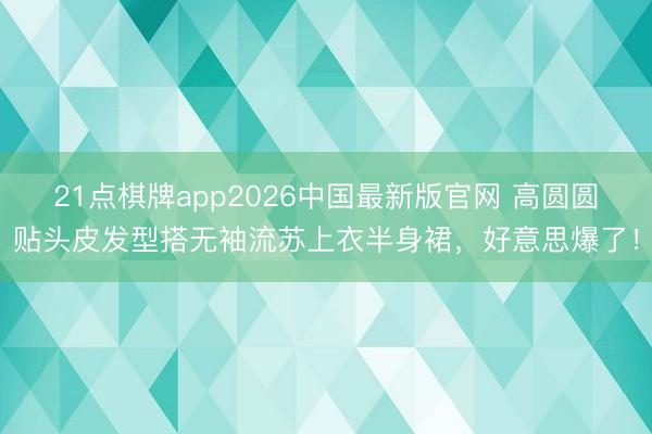 21点棋牌app2026中国最新版官网 高圆圆贴头皮发型搭无袖流苏上衣半身裙,好意思爆了!