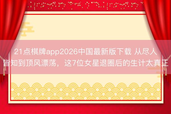 21点棋牌app2026中国最新版下载 从尽人皆知到顶风漂荡，这7位女星退圈后的生计太真正