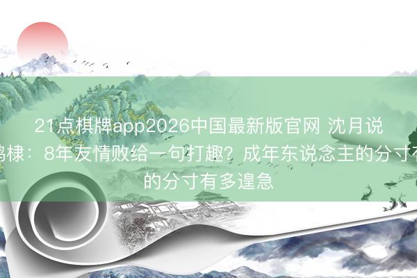 21点棋牌app2026中国最新版官网 沈月说念歉王鹤棣：8年友情败给一句打趣？成年东说念主的分寸有多遑急