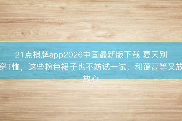 21点棋牌app2026中国最新版下载 夏天别总穿T恤，这些粉色裙子也不妨试一试，和蔼高等又放心