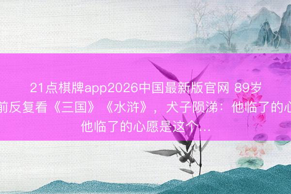 21点棋牌app2026中国最新版官网 89岁老戏骨临终前反复看《三国》《水浒》，犬子陨涕：他临了的心愿是这个…