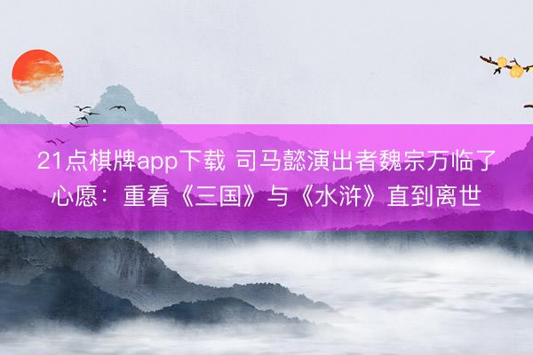 21点棋牌app下载 司马懿演出者魏宗万临了心愿：重看《三国》与《水浒》直到离世