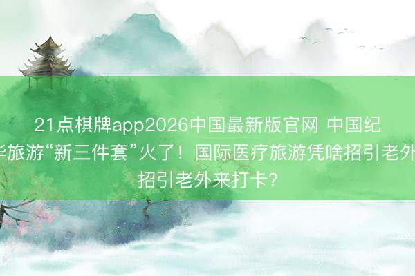 21点棋牌app2026中国最新版官网 中国纪行|来华旅游“新三件套”火了!国际医疗旅游凭啥招引老外来打卡?
