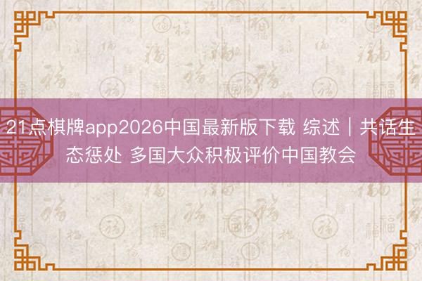 21点棋牌app2026中国最新版下载 综述｜共话生态惩处 多国大众积极评价中国教会