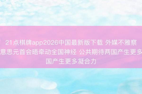 21点棋牌app2026中国最新版下载 外媒不雅察｜中好意思元首会晤牵动全国神经 公共期待两国产生更多凝合力